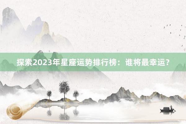 探索2023年星座运势排行榜：谁将最幸运？